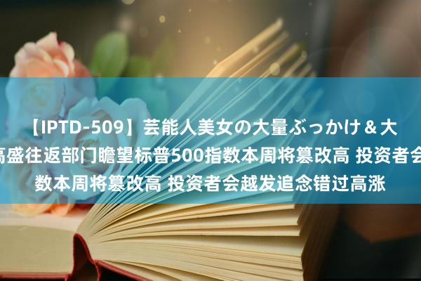 【IPTD-509】芸能人美女の大量ぶっかけ＆大量ごっくん AYA 高盛往返部门瞻望标普500指数本周将篡改高 投资者会越发追念错过高涨