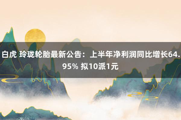 白虎 玲珑轮胎最新公告：上半年净利润同比增长64.95% 拟10派1元