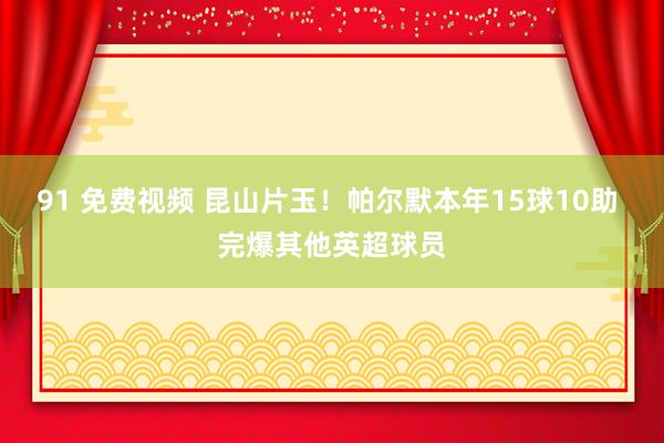 91 免费视频 昆山片玉！帕尔默本年15球10助 完爆其他英超球员