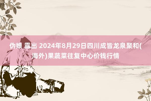 伪娘 露出 2024年8月29日四川成皆龙泉聚和(海外)果蔬菜往复中心价钱行情