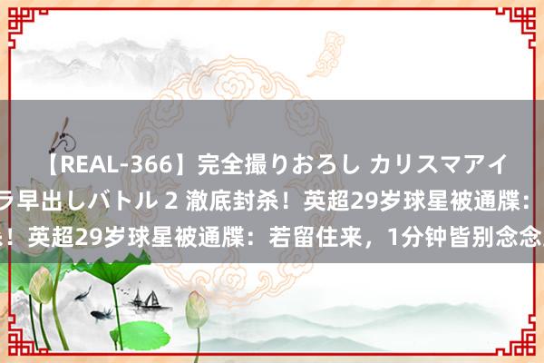 【REAL-366】完全撮りおろし カリスマアイドル対抗！！ ガチフェラ早出しバトル 2 澈底封杀！英超29岁球星被通牒：若留住来，1分钟皆别念念上