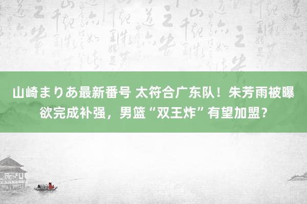 山崎まりあ最新番号 太符合广东队！朱芳雨被曝欲完成补强，男篮“双王炸”有望加盟？