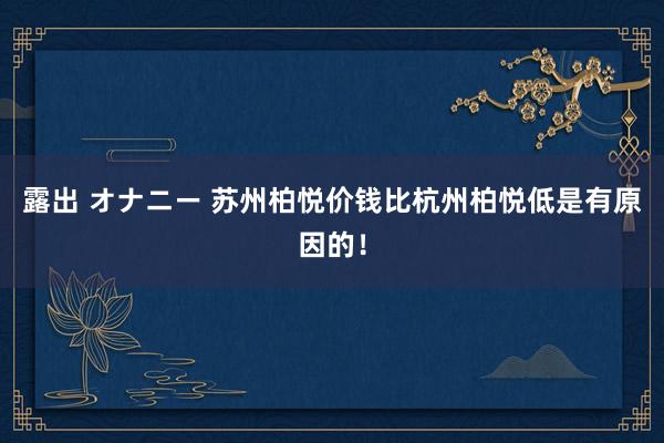 露出 オナニー 苏州柏悦价钱比杭州柏悦低是有原因的！