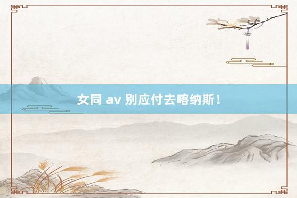 女同 av 别应付去喀纳斯！