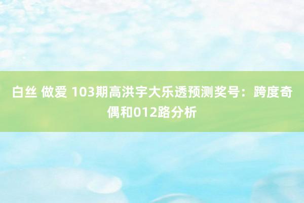 白丝 做爱 103期高洪宇大乐透预测奖号：跨度奇偶和012路分析