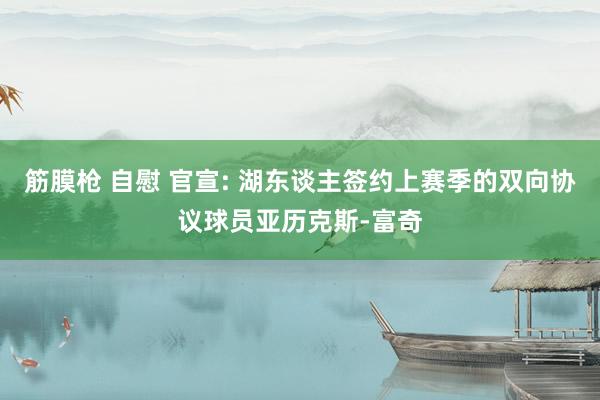 筋膜枪 自慰 官宣: 湖东谈主签约上赛季的双向协议球员亚历克斯-富奇