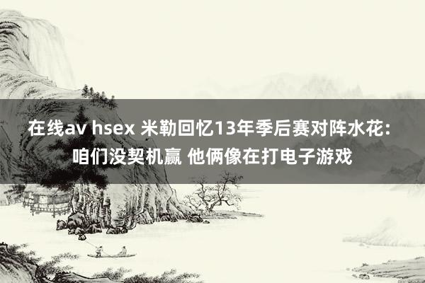 在线av hsex 米勒回忆13年季后赛对阵水花: 咱们没契机赢 他俩像在打电子游戏