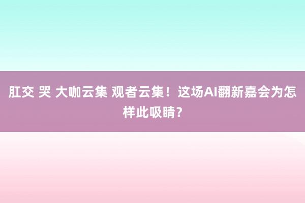 肛交 哭 大咖云集 观者云集！这场AI翻新嘉会为怎样此吸睛？