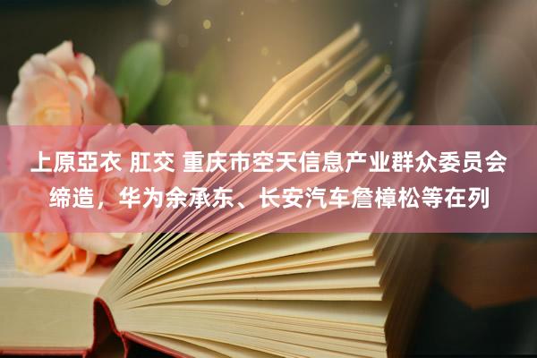 上原亞衣 肛交 重庆市空天信息产业群众委员会缔造，华为余承东、长安汽车詹樟松等在列