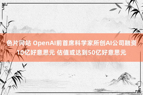 色片网站 OpenAI前首席科学家所创AI公司融资10亿好意思元 估值或达到50亿好意思元