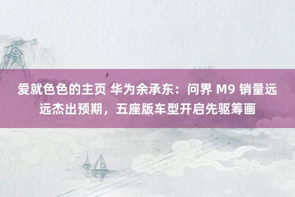 爱就色色的主页 华为余承东：问界 M9 销量远远杰出预期，五座版车型开启先驱筹画