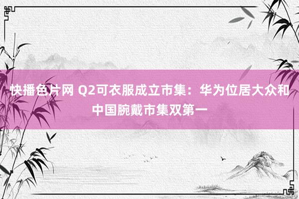 快播色片网 Q2可衣服成立市集：华为位居大众和中国腕戴市集双第一