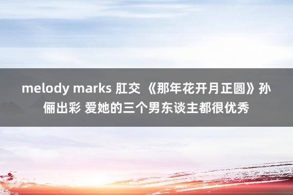 melody marks 肛交 《那年花开月正圆》孙俪出彩 爱她的三个男东谈主都很优秀