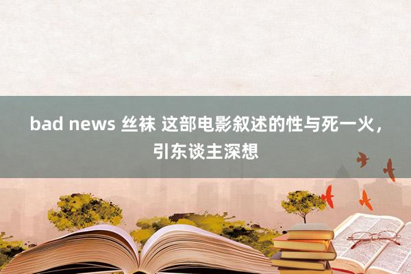 bad news 丝袜 这部电影叙述的性与死一火，引东谈主深想