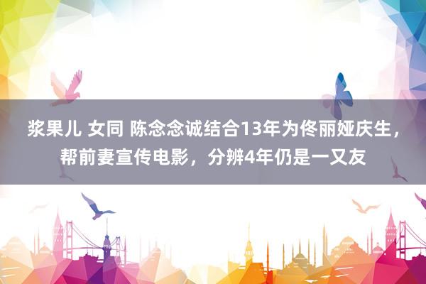 浆果儿 女同 陈念念诚结合13年为佟丽娅庆生，帮前妻宣传电影，分辨4年仍是一又友