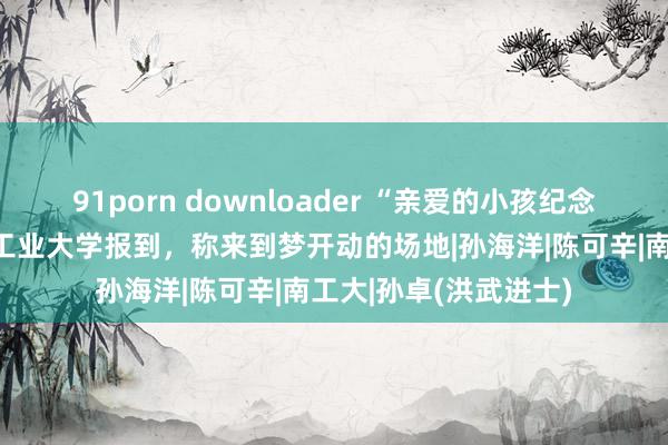 91porn downloader “亲爱的小孩纪念了！”孙卓已到南京工业大学报到，称来到梦开动的场地|孙海洋|陈可辛|南工大|孙卓(洪武进士)