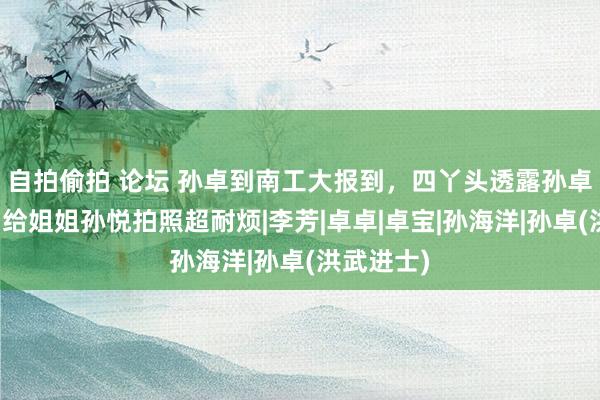 自拍偷拍 论坛 孙卓到南工大报到，四丫头透露孙卓很汗下，给姐姐孙悦拍照超耐烦|李芳|卓卓|卓宝|孙海洋|孙卓(洪武进士)