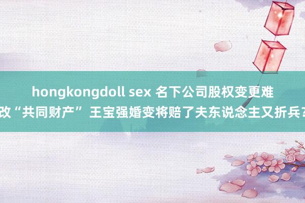 hongkongdoll sex 名下公司股权变更难改“共同财产” 王宝强婚变将赔了夫东说念主又折兵？