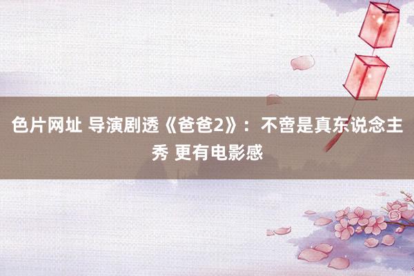 色片网址 导演剧透《爸爸2》：不啻是真东说念主秀 更有电影感