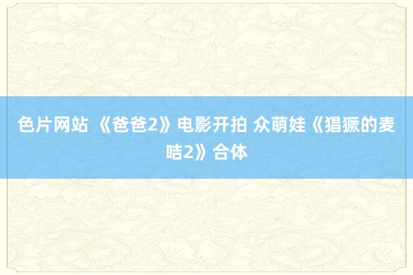 色片网站 《爸爸2》电影开拍 众萌娃《猖獗的麦咭2》合体