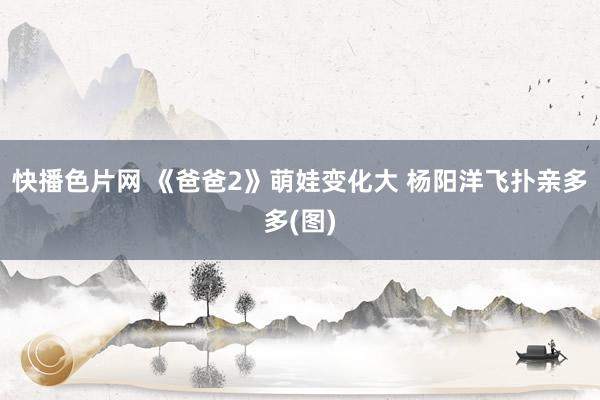 快播色片网 《爸爸2》萌娃变化大 杨阳洋飞扑亲多多(图)