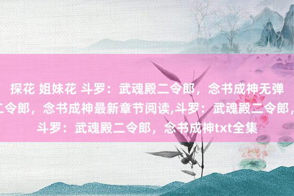 探花 姐妹花 斗罗：武魂殿二令郎，念书成神无弹窗，斗罗：武魂殿二令郎，念书成神最新章节阅读，斗罗：武魂殿二令郎，念书成神txt全集