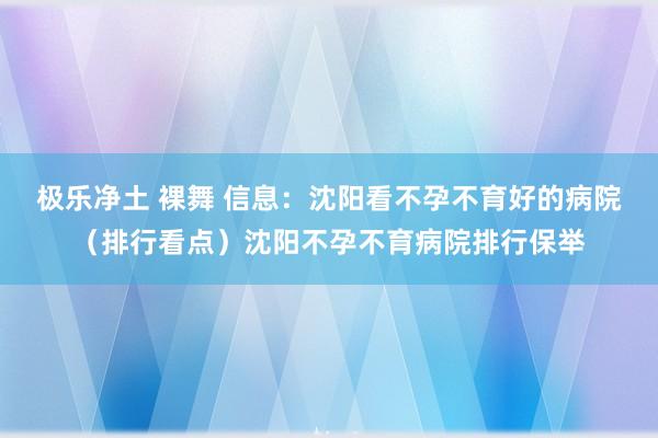 极乐净土 裸舞 信息：沈阳看不孕不育好的病院（排行看点）沈阳不孕不育病院排行保举