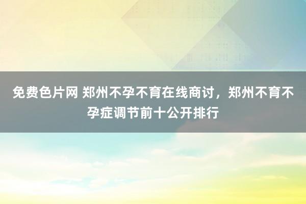 免费色片网 郑州不孕不育在线商讨，郑州不育不孕症调节前十公开排行