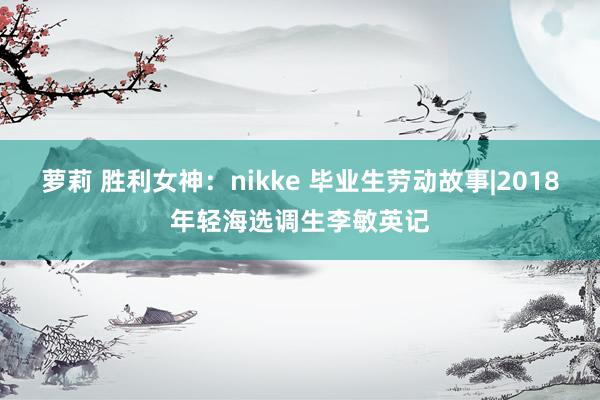 萝莉 胜利女神：nikke 毕业生劳动故事|2018年轻海选调生李敏英记