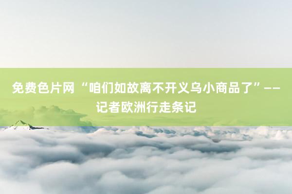 免费色片网 “咱们如故离不开义乌小商品了”——记者欧洲行走条记