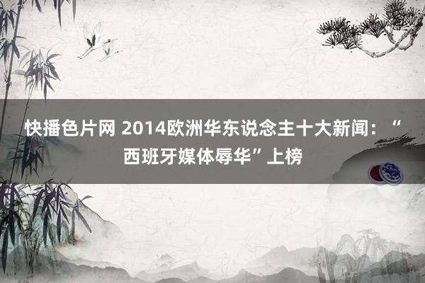 快播色片网 2014欧洲华东说念主十大新闻：“西班牙媒体辱华”上榜