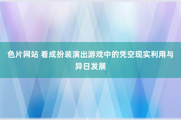 色片网站 看成扮装演出游戏中的凭空现实利用与异日发展