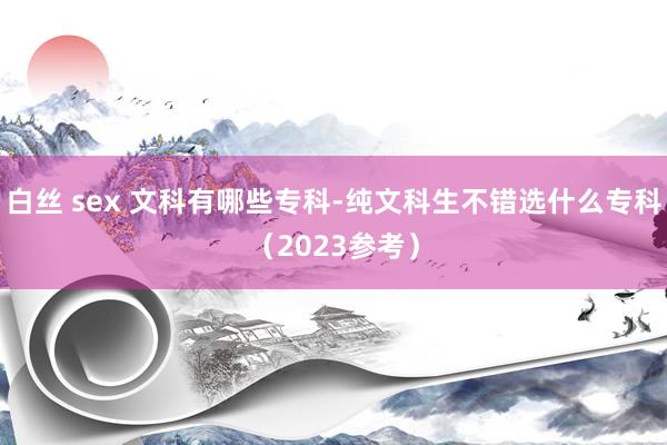 白丝 sex 文科有哪些专科-纯文科生不错选什么专科（2023参考）