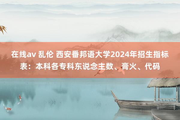 在线av 乱伦 西安番邦语大学2024年招生指标表：本科各专科东说念主数、膏火、代码