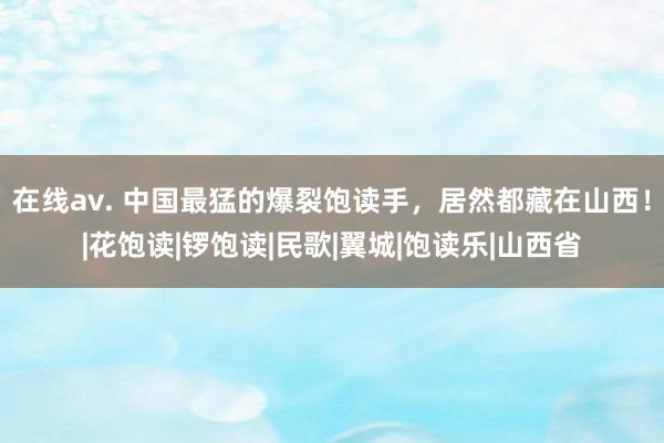在线av. 中国最猛的爆裂饱读手，居然都藏在山西！|花饱读|锣饱读|民歌|翼城|饱读乐|山西省