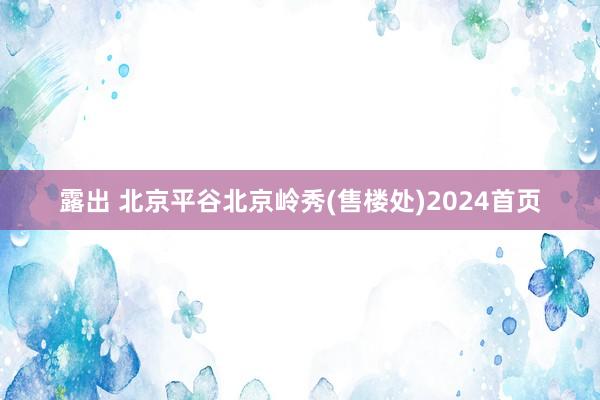 露出 北京平谷北京岭秀(售楼处)2024首页