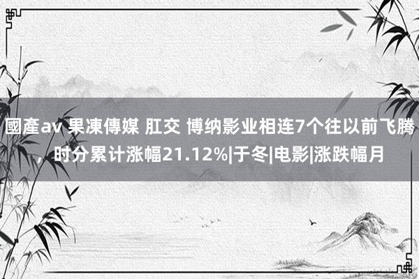 國產av 果凍傳媒 肛交 博纳影业相连7个往以前飞腾，时分累计涨幅21.12%|于冬|电影|涨跌幅月