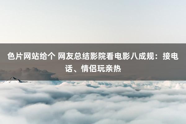 色片网站给个 网友总结影院看电影八成规：接电话、情侣玩亲热