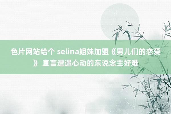 色片网站给个 selina姐妹加盟《男儿们的恋爱》 直言遭遇心动的东说念主好难