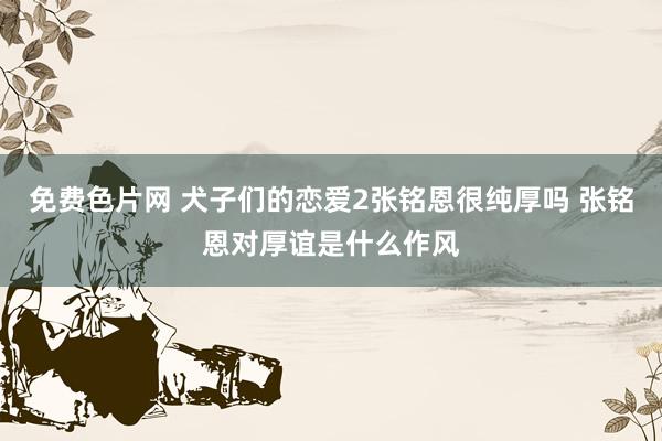 免费色片网 犬子们的恋爱2张铭恩很纯厚吗 张铭恩对厚谊是什么作风