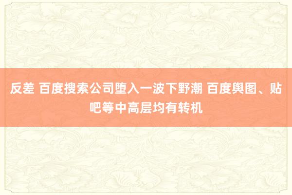 反差 百度搜索公司堕入一波下野潮 百度舆图、贴吧等中高层均有转机