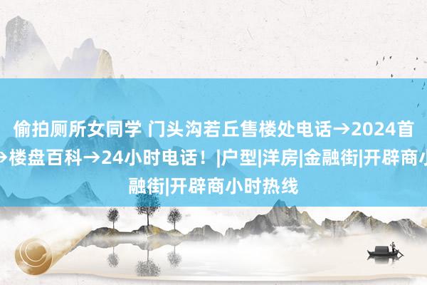 偷拍厕所女同学 门头沟若丘售楼处电话→2024首页官网→楼盘百科→24小时电话！|户型|洋房|金融街|开辟商小时热线