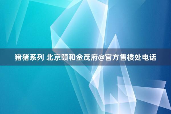 猪猪系列 北京颐和金茂府@官方售楼处电话