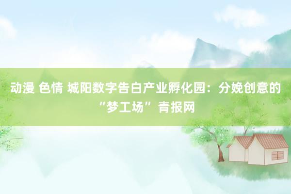 动漫 色情 城阳数字告白产业孵化园：分娩创意的“梦工场” 青报网