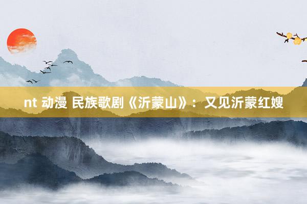 nt 动漫 民族歌剧《沂蒙山》：又见沂蒙红嫂