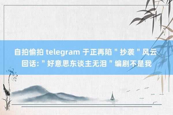 自拍偷拍 telegram 于正再陷＂抄袭＂风云 回话:＂好意思东谈主无泪＂编剧不是我