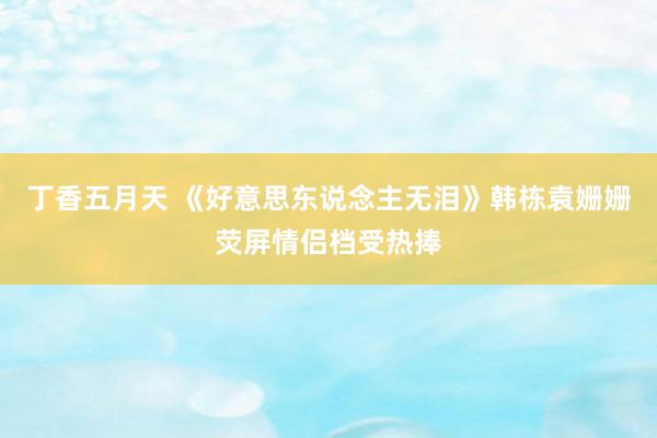 丁香五月天 《好意思东说念主无泪》韩栋袁姗姗荧屏情侣档受热捧