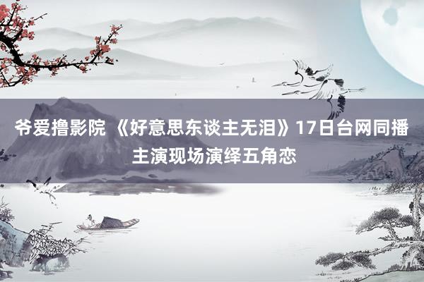 爷爱撸影院 《好意思东谈主无泪》17日台网同播 主演现场演绎五角恋