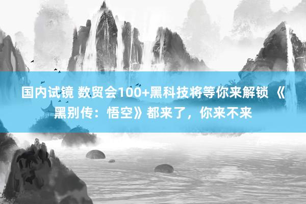 国内试镜 数贸会100+黑科技将等你来解锁 《黑别传：悟空》都来了，你来不来