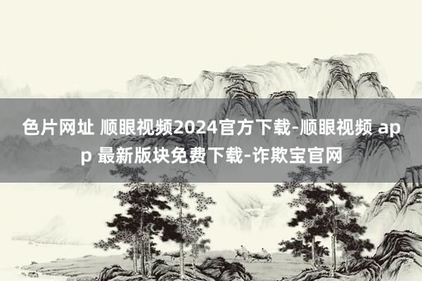 色片网址 顺眼视频2024官方下载-顺眼视频 app 最新版块免费下载-诈欺宝官网